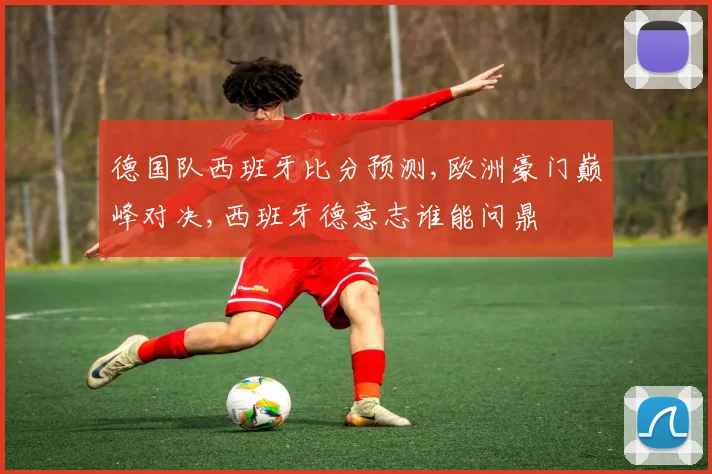 德国队西班牙比分预测,欧洲豪门巅峰对决,西班牙德意志谁能问鼎