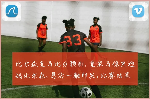 比尔森皇马比分预测,皇家马德里迎战比尔森,悬念一触即发,比赛结果将如何