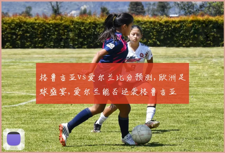 格鲁吉亚vs爱尔兰比分预测,欧洲足球盛宴,爱尔兰能否逆袭格鲁吉亚