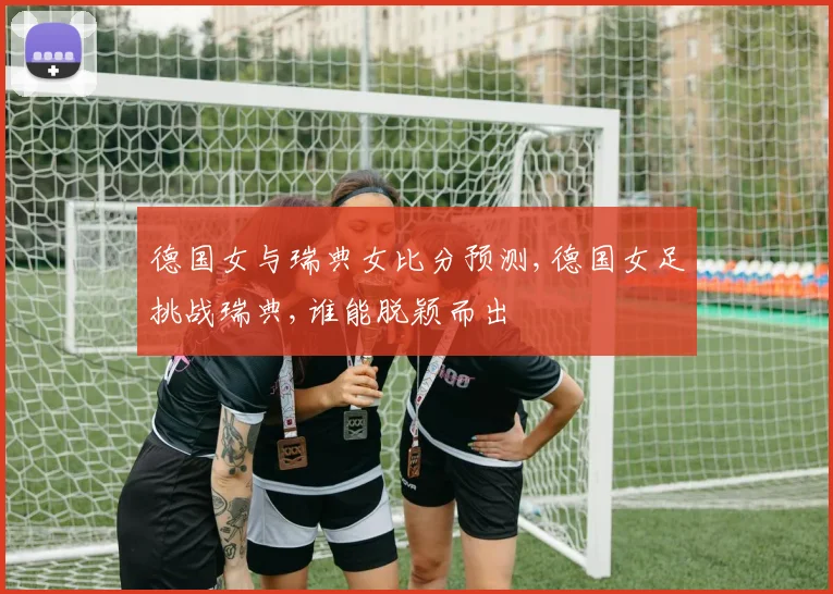 德国女与瑞典女比分预测,德国女足挑战瑞典,谁能脱颖而出