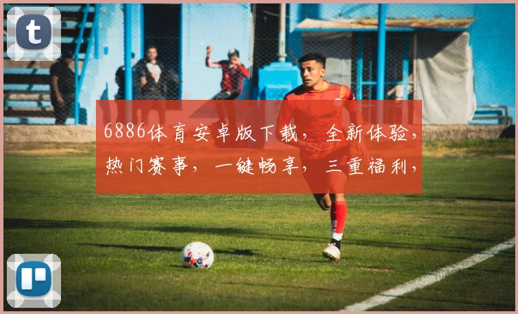 6886体育安卓版下载,全新体验,热门赛事,一键畅享,三重福利,不容错过